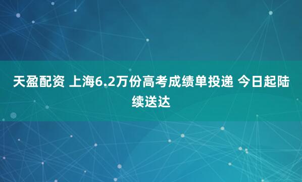 天盈配资 上海6.2万份高考成绩单投递 今日起陆续送达