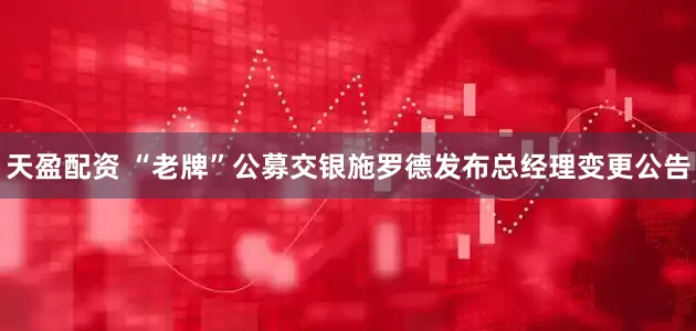 天盈配资 “老牌”公募交银施罗德发布总经理变更公告