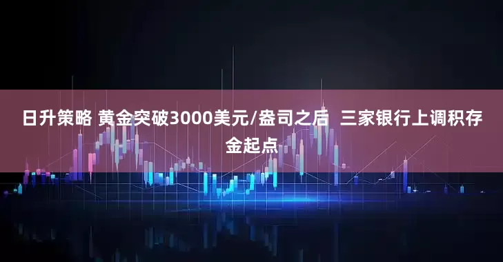 日升策略 黄金突破3000美元/盎司之后  三家银行上调积存金起点