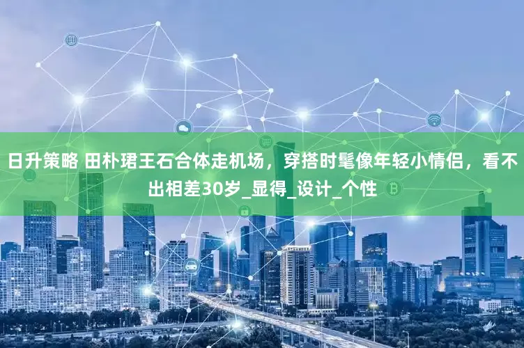 日升策略 田朴珺王石合体走机场，穿搭时髦像年轻小情侣，看不出相差30岁_显得_设计_个性