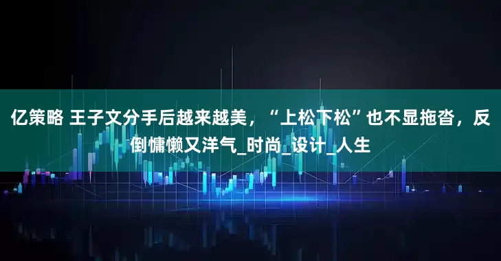 亿策略 王子文分手后越来越美，“上松下松”也不显拖沓，反倒慵懒又洋气_时尚_设计_人生