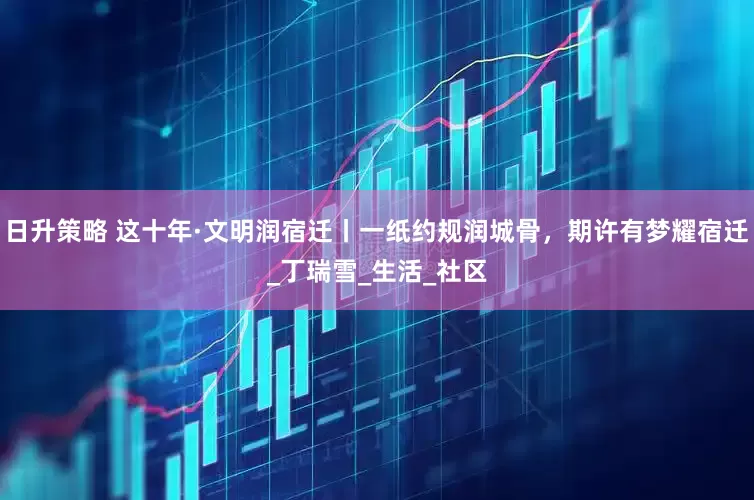 日升策略 这十年·文明润宿迁丨一纸约规润城骨，期许有梦耀宿迁_丁瑞雪_生活_社区