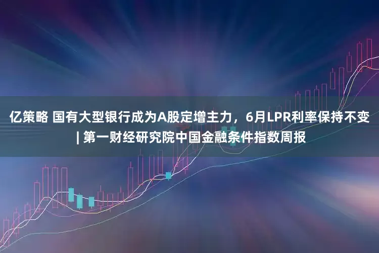 亿策略 国有大型银行成为A股定增主力，6月LPR利率保持不变 | 第一财经研究院中国金融条件指数周报