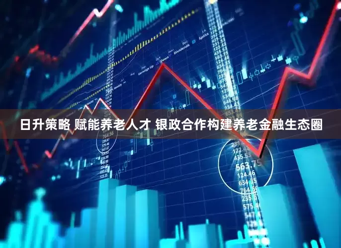 日升策略 赋能养老人才 银政合作构建养老金融生态圈