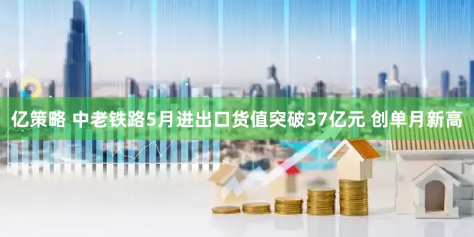 亿策略 中老铁路5月进出口货值突破37亿元 创单月新高