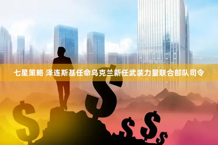 七星策略 泽连斯基任命乌克兰新任武装力量联合部队司令