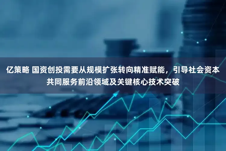 亿策略 国资创投需要从规模扩张转向精准赋能，引导社会资本共同服务前沿领域及关键核心技术突破