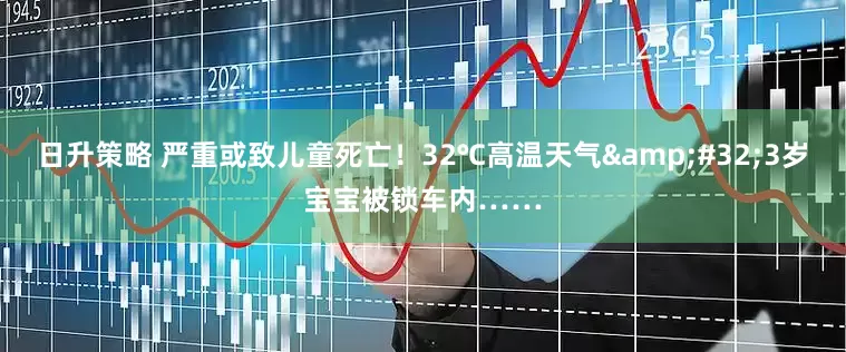 日升策略 严重或致儿童死亡！32℃高温天气&#32;3岁宝宝被锁车内……