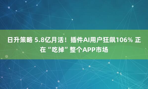 日升策略 5.8亿月活！插件AI用户狂飙106% 正在“吃掉”整个APP市场