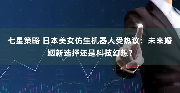 七星策略 日本美女仿生机器人受热议：未来婚姻新选择还是科技幻想？