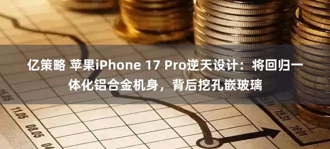 亿策略 苹果iPhone 17 Pro逆天设计：将回归一体化铝合金机身，背后挖孔嵌玻璃