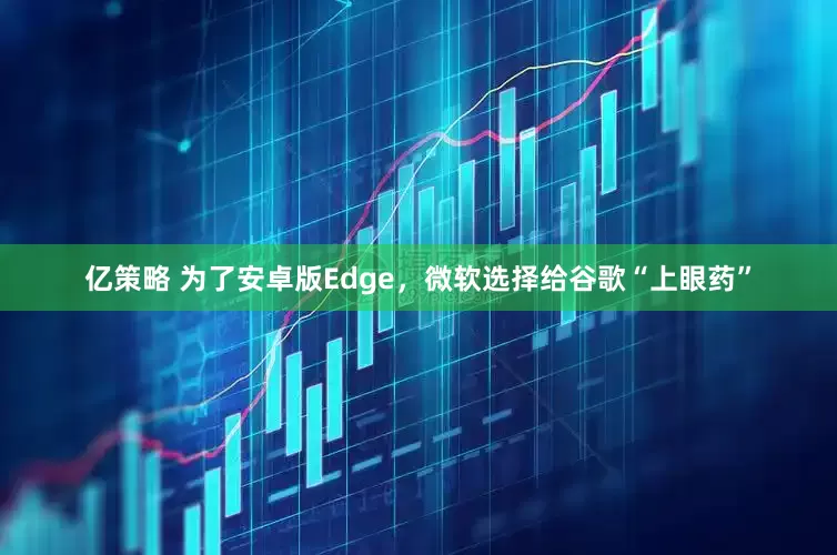 亿策略 为了安卓版Edge，微软选择给谷歌“上眼药”