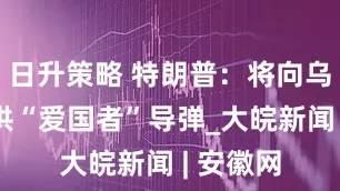 日升策略 特朗普：将向乌克兰提供“爱国者”导弹_大皖新闻 | 安徽网