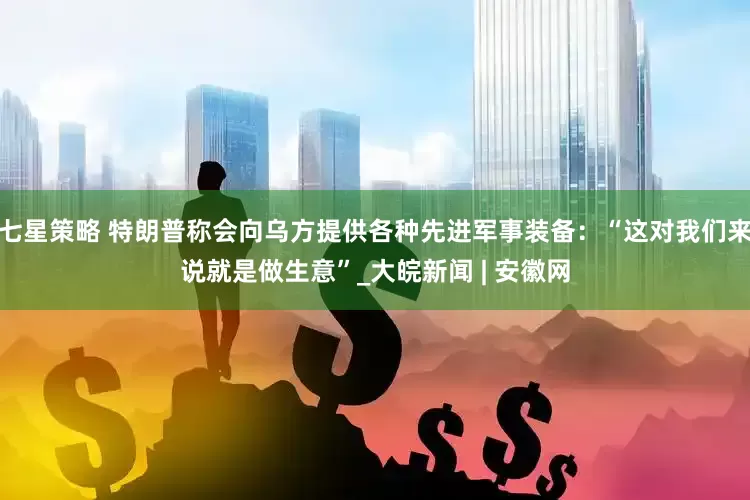 七星策略 特朗普称会向乌方提供各种先进军事装备：“这对我们来说就是做生意”_大皖新闻 | 安徽网