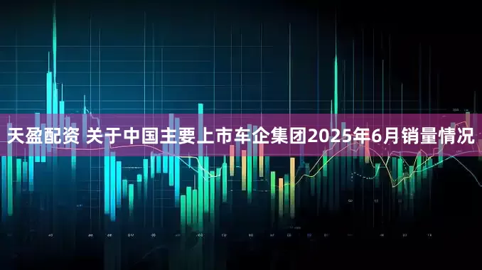 天盈配资 关于中国主要上市车企集团2025年6月销量情况