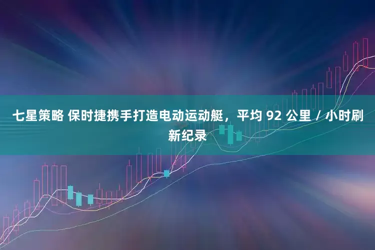 七星策略 保时捷携手打造电动运动艇，平均 92 公里 / 小时刷新纪录