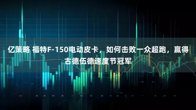 亿策略 福特F-150电动皮卡，如何击败一众超跑，赢得古德伍德速度节冠军