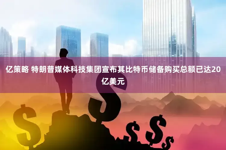 亿策略 特朗普媒体科技集团宣布其比特币储备购买总额已达20亿美元