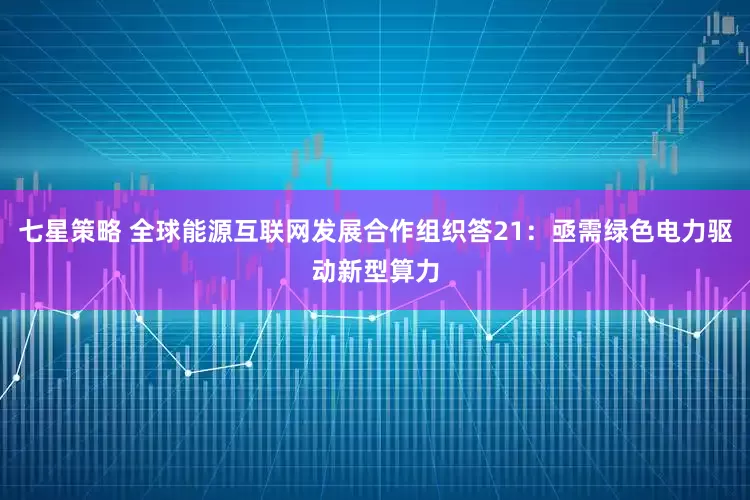 七星策略 全球能源互联网发展合作组织答21：亟需绿色电力驱动新型算力