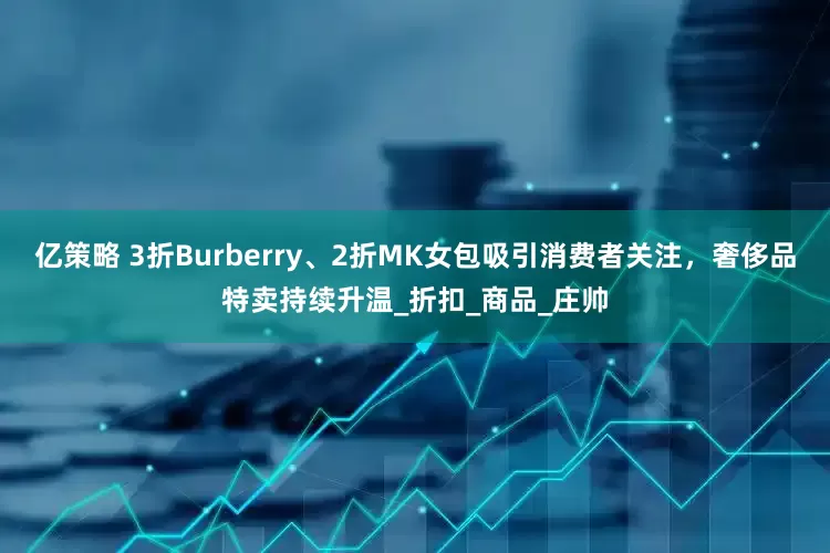 亿策略 3折Burberry、2折MK女包吸引消费者关注，奢侈品特卖持续升温_折扣_商品_庄帅