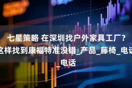 七星策略 在深圳找户外家具工厂？这样找到康福特准没错_产品_藤椅_电话