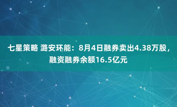 七星策略 潞安环能：8月4日融券卖出4.38万股，融资融券余额16.5亿元