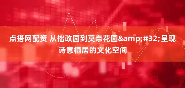 点搭网配资 从拙政园到莫奈花园&#32;呈现诗意栖居的文化空间