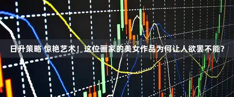 日升策略 惊艳艺术！这位画家的美女作品为何让人欲罢不能？