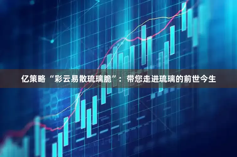 亿策略 “彩云易散琉璃脆”：带您走进琉璃的前世今生