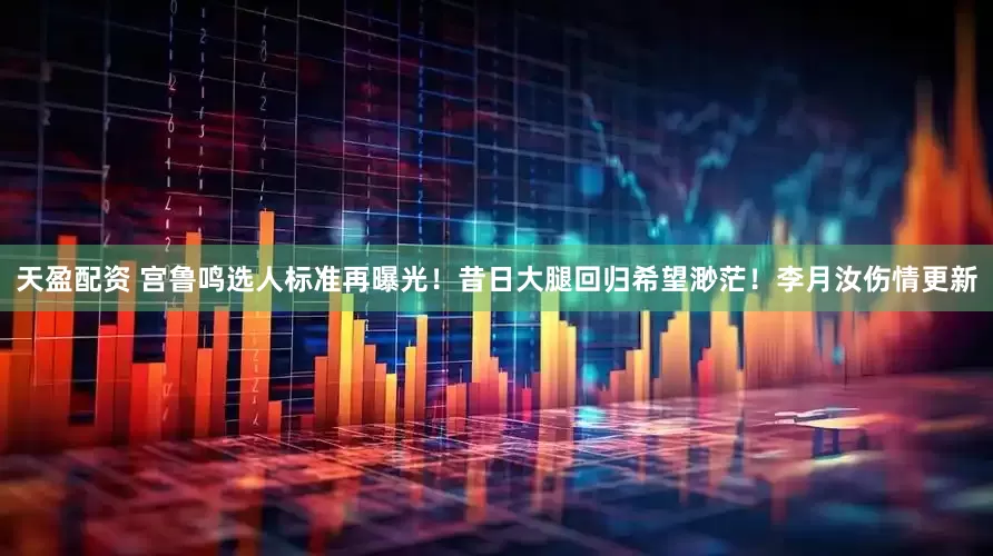 天盈配资 宫鲁鸣选人标准再曝光！昔日大腿回归希望渺茫！李月汝伤情更新