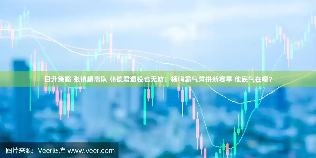日升策略 张镇麟离队 韩德君退役也无妨！杨鸣霸气誓拼新赛季 他底气在哪？