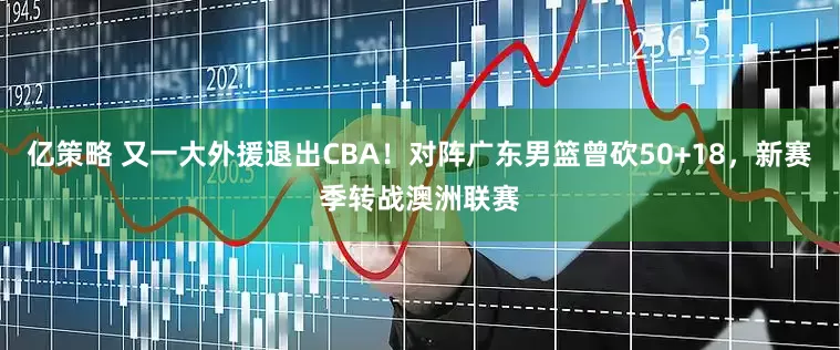 亿策略 又一大外援退出CBA！对阵广东男篮曾砍50+18，新赛季转战澳洲联赛