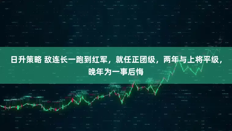 日升策略 敌连长一跑到红军，就任正团级，两年与上将平级，晚年为一事后悔